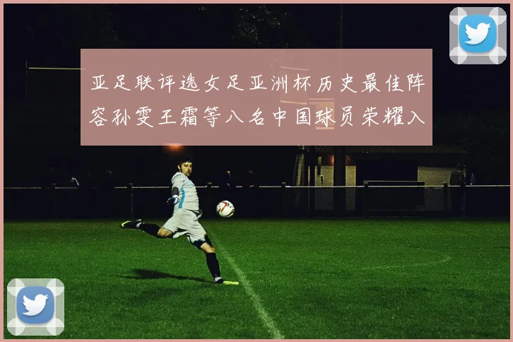 亚足联评选女足亚洲杯历史最佳阵容孙雯王霜等八名中国球员荣耀入选