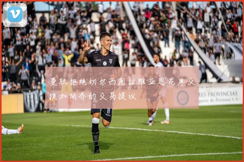 曼联拒绝切尔西用拉维亚恩昆库交换加纳乔的交易提议