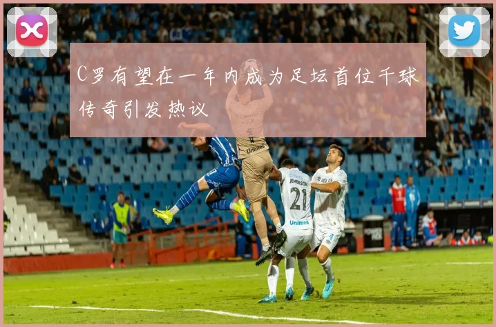 C罗有望在一年内成为足坛首位千球传奇引发热议