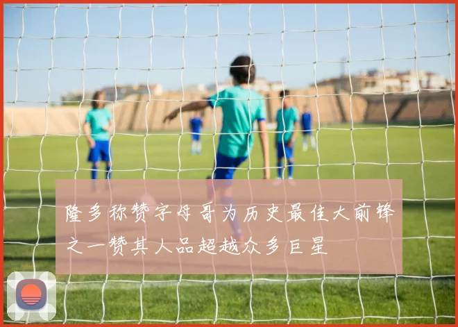 隆多称赞字母哥为历史最佳大前锋之一赞其人品超越众多巨星