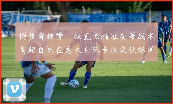 博努奇称赞囧叔直觉精准孔蒂战术高超自认在意大利队专注定位球训练