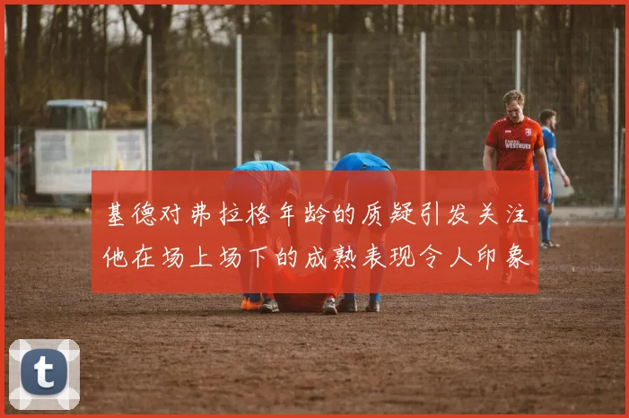 基德对弗拉格年龄的质疑引发关注他在场上场下的成熟表现令人印象深刻