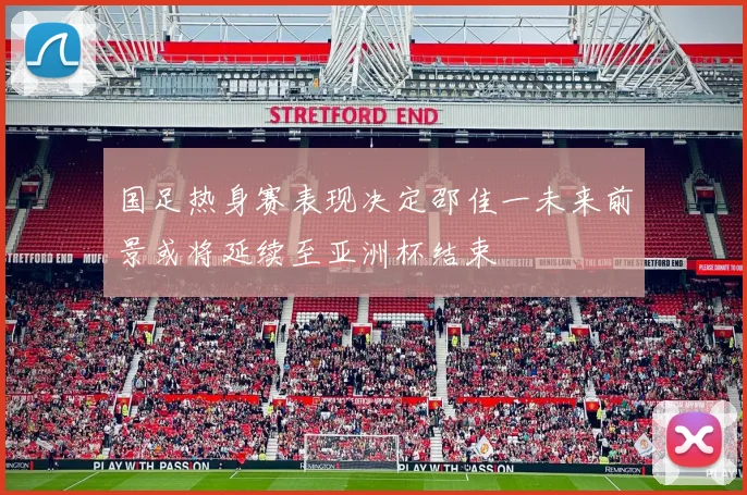 国足热身赛表现决定邵佳一未来前景或将延续至亚洲杯结束