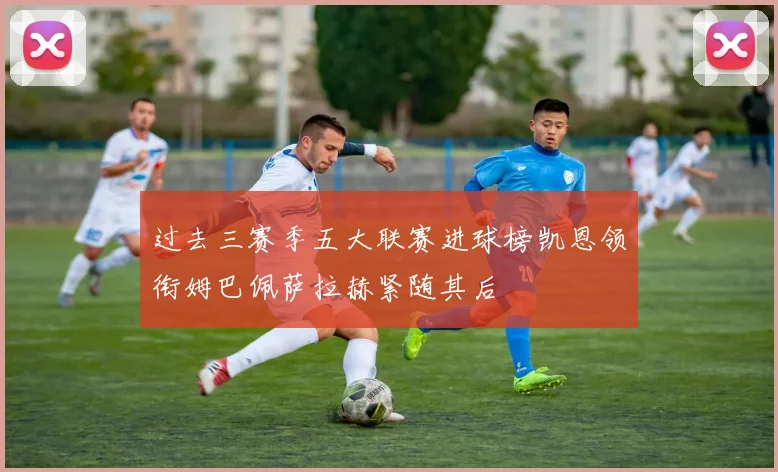 过去三赛季五大联赛进球榜凯恩领衔姆巴佩萨拉赫紧随其后