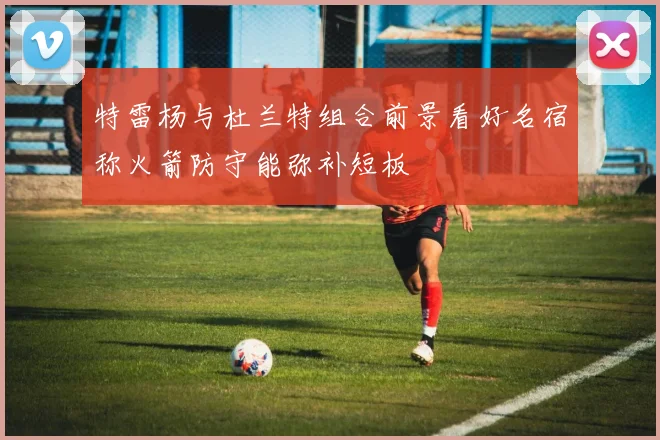 特雷杨与杜兰特组合前景看好名宿称火箭防守能弥补短板