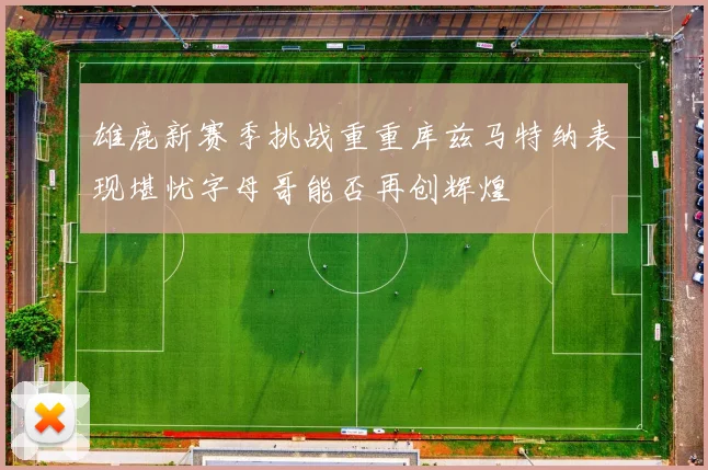 雄鹿新赛季挑战重重库兹马特纳表现堪忧字母哥能否再创辉煌