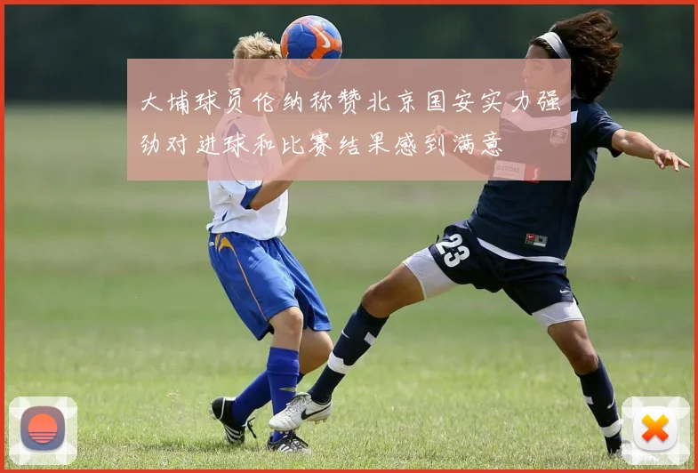 大埔球员伦纳称赞北京国安实力强劲对进球和比赛结果感到满意
