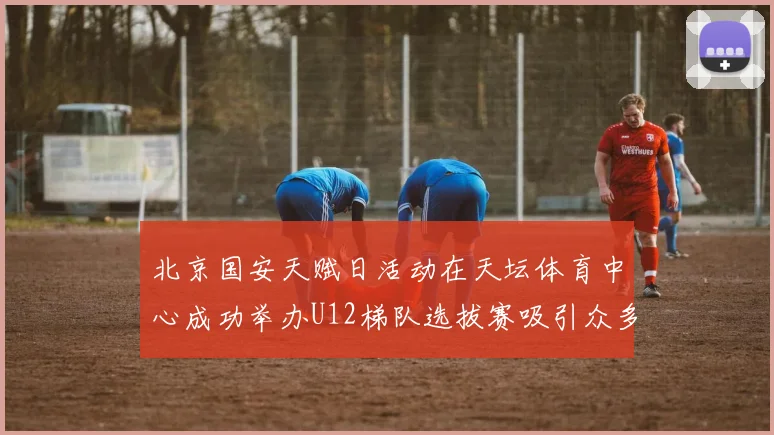 北京国安天赋日活动在天坛体育中心成功举办U12梯队选拔赛吸引众多小球员参与