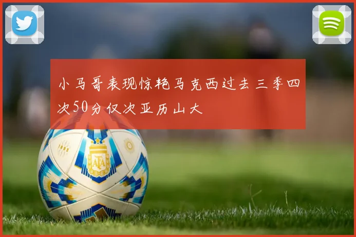 小马哥表现惊艳马克西过去三季四次50分仅次亚历山大