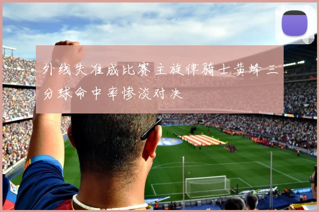 外线失准成比赛主旋律骑士黄蜂三分球命中率惨淡对决