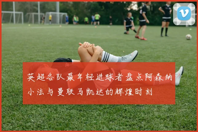 英超各队最年轻进球者盘点阿森纳小法与曼联马凯达的辉煌时刻