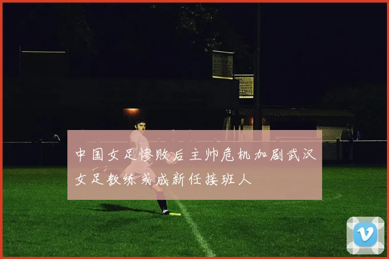 中国女足惨败后主帅危机加剧武汉女足教练或成新任接班人