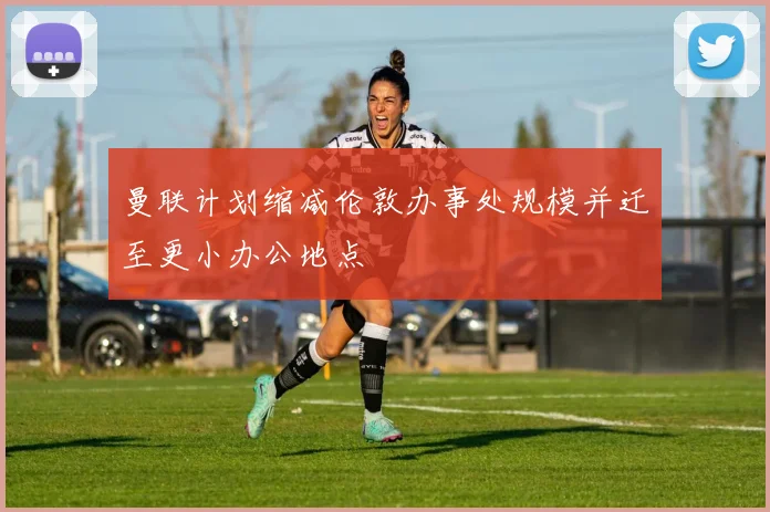 曼联计划缩减伦敦办事处规模并迁至更小办公地点