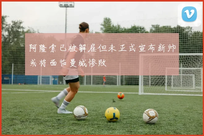 阿隆索已被解雇但未正式宣布新帅或将面临曼城惨败