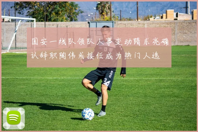 国安一线队领队人事变动隋东亮确认辞职陶伟或接任成为热门人选