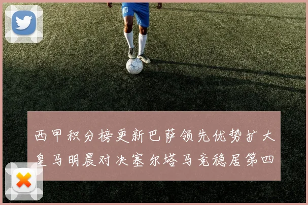 西甲积分榜更新巴萨领先优势扩大皇马明晨对决塞尔塔马竞稳居第四