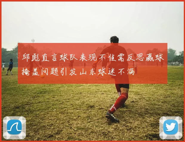 邱彪直言球队表现不佳需反思赢球掩盖问题引发山东球迷不满