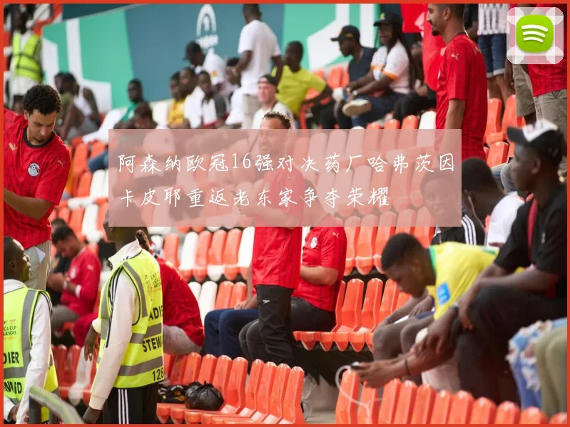 阿森纳欧冠16强对决药厂哈弗茨因卡皮耶重返老东家争夺荣耀