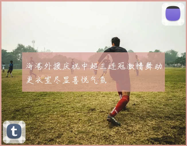 海港外援庆祝中超三连冠激情舞动更衣室尽显喜悦气氛