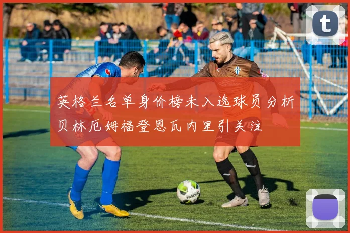英格兰名单身价榜未入选球员分析贝林厄姆福登恩瓦内里引关注