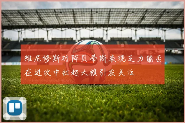 维尼修斯对阵贝蒂斯表现乏力能否在进攻中扛起大旗引发关注