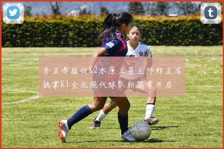 李正孝接任K2水原三星主帅郑正溶执掌K1全北现代球队新篇章开启