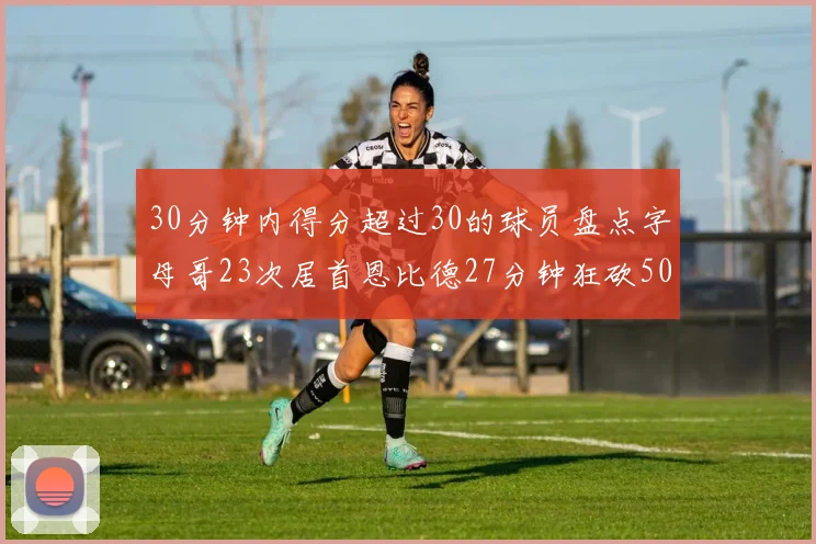 30分钟内得分超过30的球员盘点字母哥23次居首恩比德27分钟狂砍50分