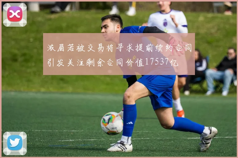 浓眉若被交易将寻求提前续约合同引发关注剩余合同价值17537亿