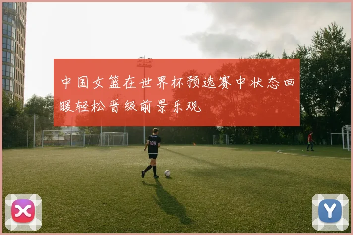 中国女篮在世界杯预选赛中状态回暖轻松晋级前景乐观