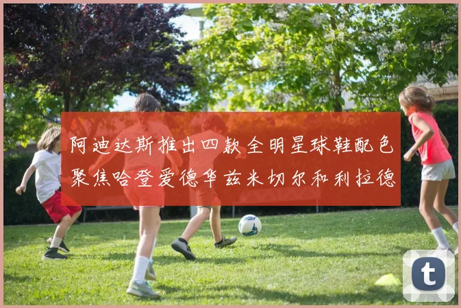 阿迪达斯推出四款全明星球鞋配色聚焦哈登爱德华兹米切尔和利拉德