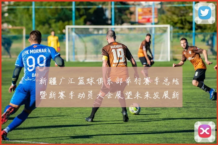 新疆广汇篮球俱乐部举行赛季总结暨新赛季动员大会展望未来发展新篇章