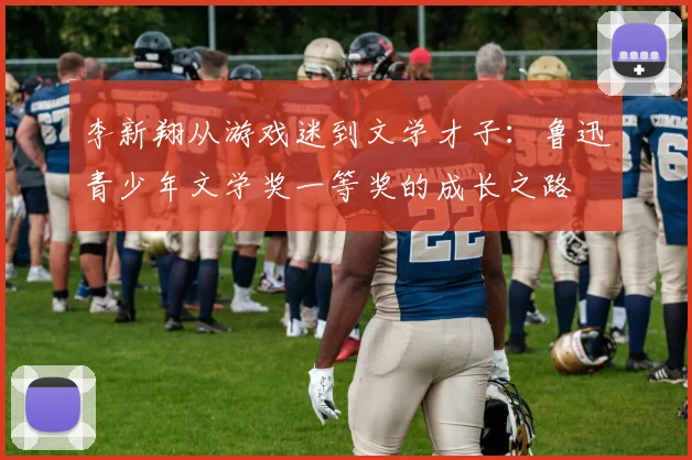 李新翔从游戏迷到文学才子：鲁迅青少年文学奖一等奖的成长之路