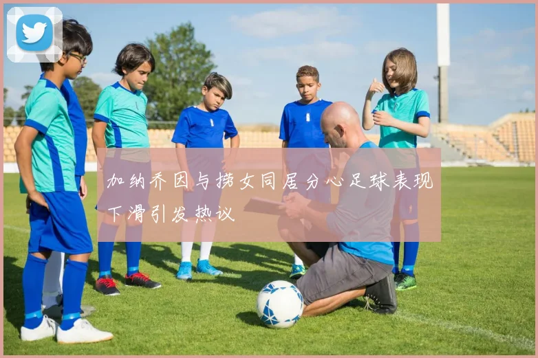 加纳乔因与捞女同居分心足球表现下滑引发热议