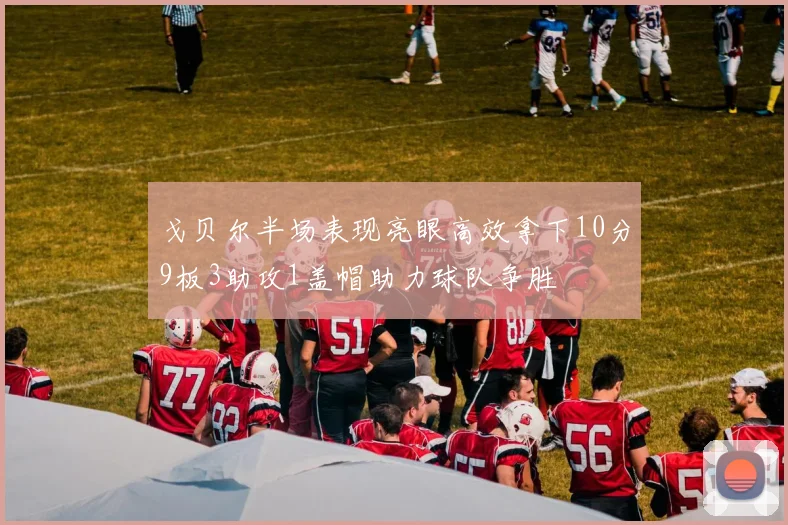 戈贝尔半场表现亮眼高效拿下10分9板3助攻1盖帽助力球队争胜
