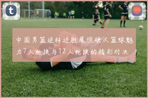 中国男篮逆转连胜展现硬汉篮球魅力7人轮换与12人轮换的精彩对决