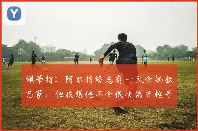 佩蒂特：阿尔特塔总有一天会执教巴萨，但我想他不会很快离开枪手