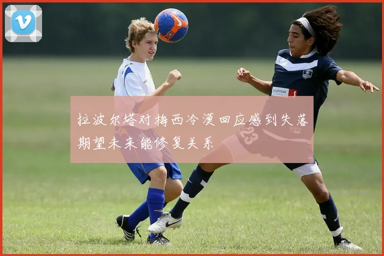 拉波尔塔对梅西冷漠回应感到失落期望未来能修复关系