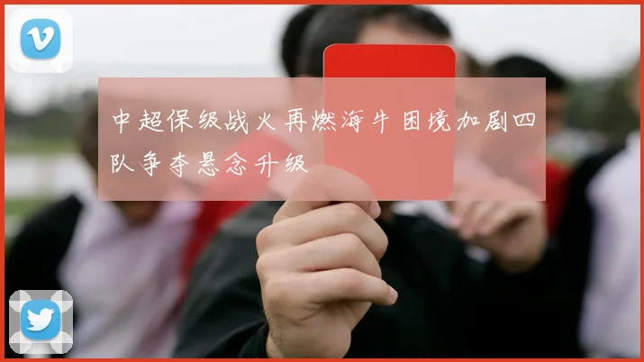 中超保级战火再燃海牛困境加剧四队争夺悬念升级