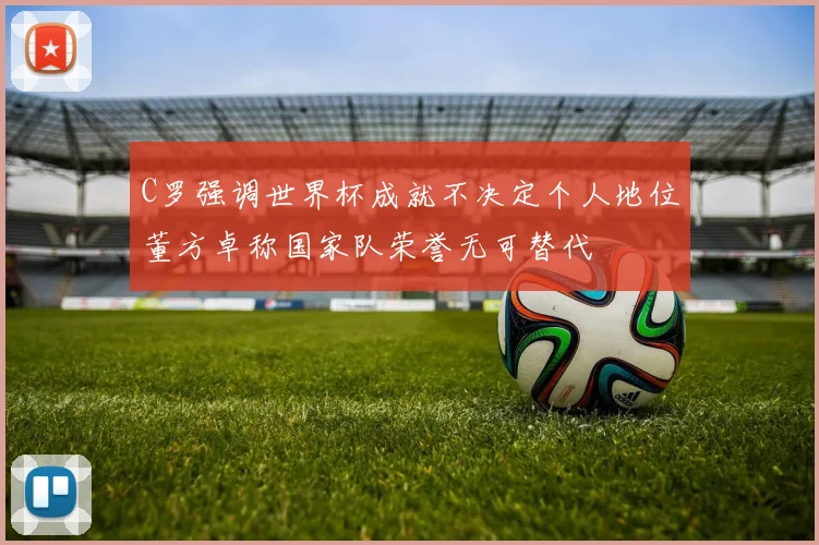 C罗强调世界杯成就不决定个人地位董方卓称国家队荣誉无可替代