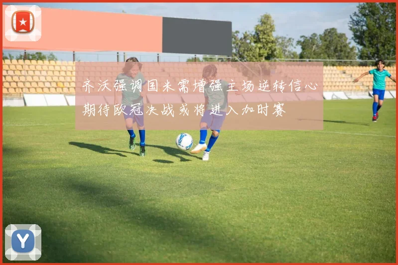 齐沃强调国米需增强主场逆转信心期待欧冠决战或将进入加时赛