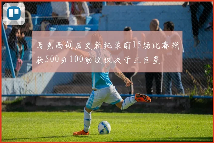 马克西创历史新纪录前15场比赛斩获500分100助攻仅次于三巨星