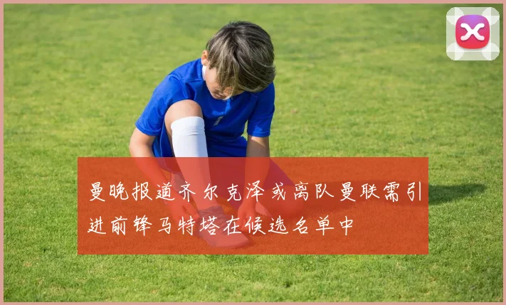 曼晚报道齐尔克泽或离队曼联需引进前锋马特塔在候选名单中